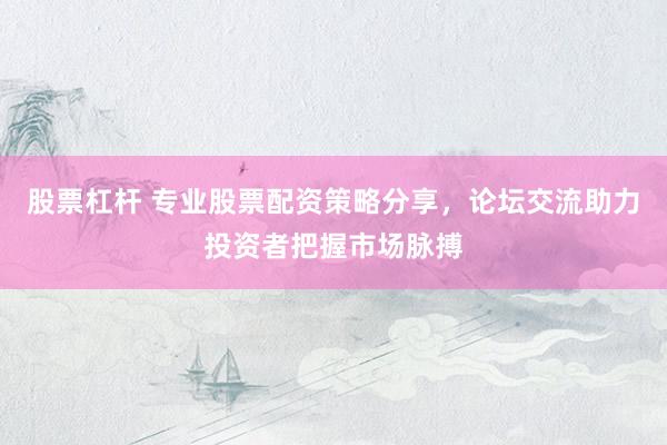 股票杠杆 专业股票配资策略分享，论坛交流助力投资者把握市场脉搏