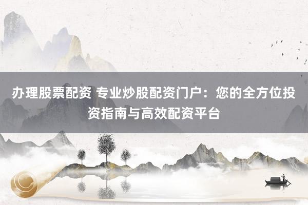 办理股票配资 专业炒股配资门户：您的全方位投资指南与高效配资平台