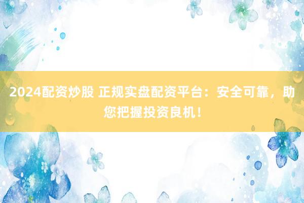 2024配资炒股 正规实盘配资平台：安全可靠，助您把握投资良机！