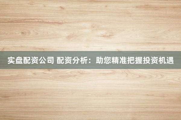 实盘配资公司 配资分析：助您精准把握投资机遇