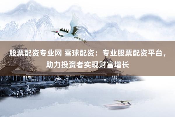 股票配资专业网 雪球配资：专业股票配资平台，助力投资者实现财富增长