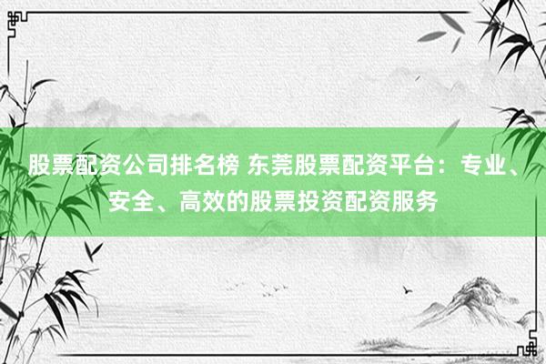 股票配资公司排名榜 东莞股票配资平台：专业、安全、高效的股票投资配资服务