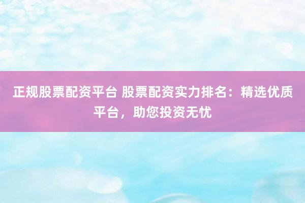 正规股票配资平台 股票配资实力排名：精选优质平台，助您投资无忧