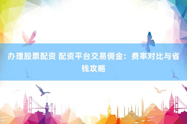 办理股票配资 配资平台交易佣金：费率对比与省钱攻略