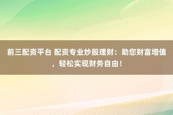 前三配资平台 配资专业炒股理财：助您财富增值，轻松实现财务自由！