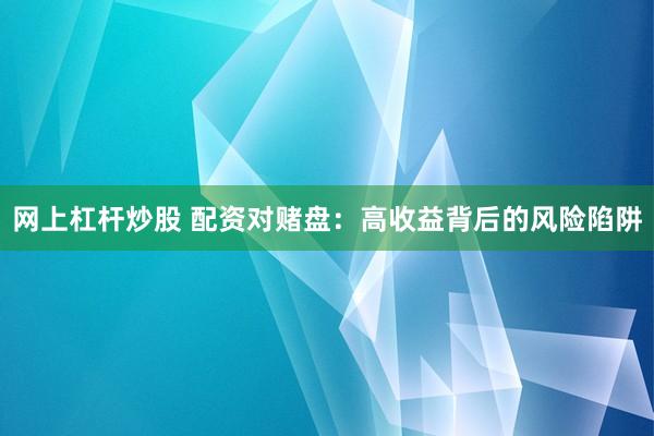 网上杠杆炒股 配资对赌盘：高收益背后的风险陷阱