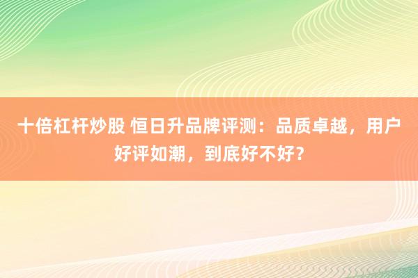 十倍杠杆炒股 恒日升品牌评测：品质卓越，用户好评如潮，到底好不好？