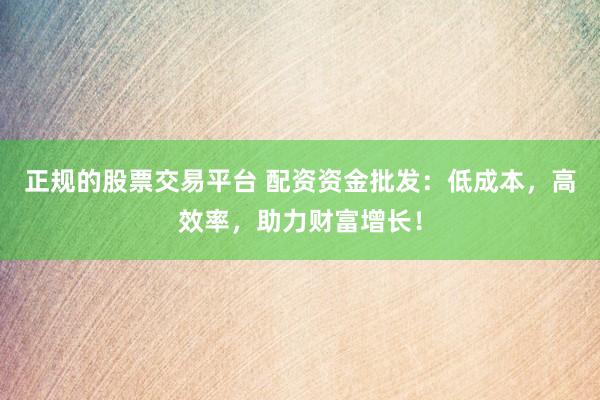 正规的股票交易平台 配资资金批发：低成本，高效率，助力财富增长！