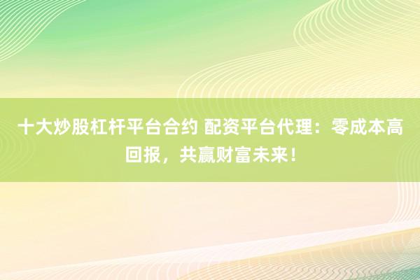 十大炒股杠杆平台合约 配资平台代理：零成本高回报，共赢财富未来！