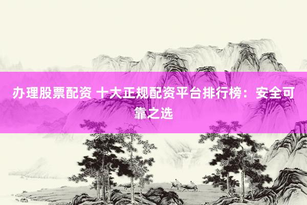办理股票配资 十大正规配资平台排行榜：安全可靠之选