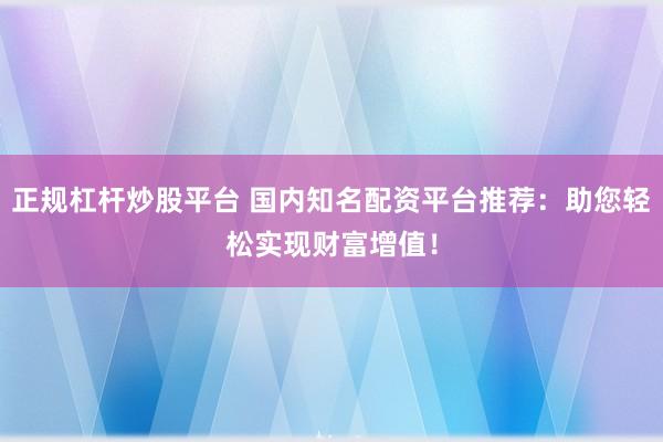 正规杠杆炒股平台 国内知名配资平台推荐：助您轻松实现财富增值！