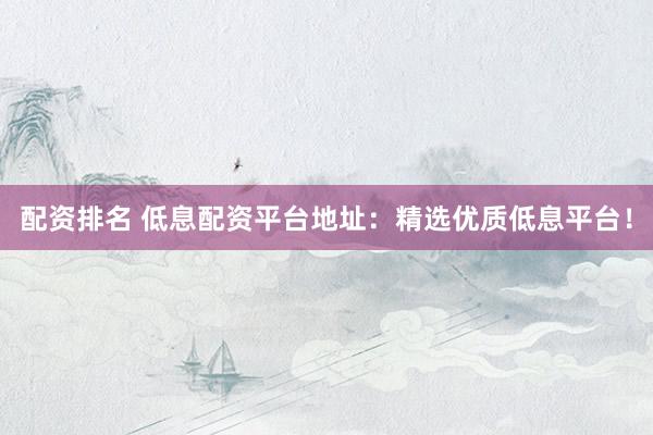 配资排名 低息配资平台地址：精选优质低息平台！