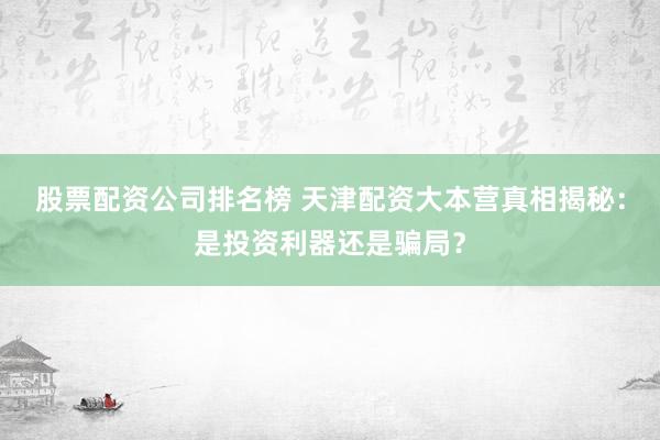 股票配资公司排名榜 天津配资大本营真相揭秘：是投资利器还是骗局？