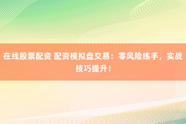 在线股票配资 配资模拟盘交易：零风险练手，实战技巧提升！