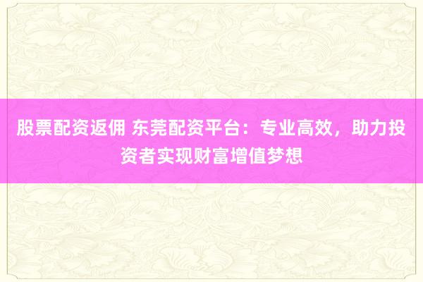 股票配资返佣 东莞配资平台：专业高效，助力投资者实现财富增值梦想