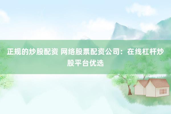 正规的炒股配资 网络股票配资公司：在线杠杆炒股平台优选