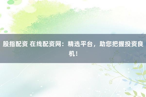 股指配资 在线配资网：精选平台，助您把握投资良机！
