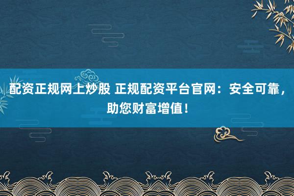配资正规网上炒股 正规配资平台官网：安全可靠，助您财富增值！