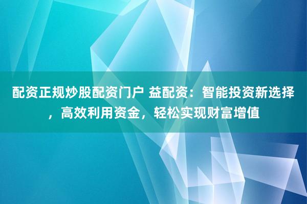 配资正规炒股配资门户 益配资：智能投资新选择，高效利用资金，轻松实现财富增值