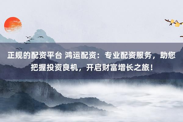 正规的配资平台 鸿运配资：专业配资服务，助您把握投资良机，开启财富增长之旅！