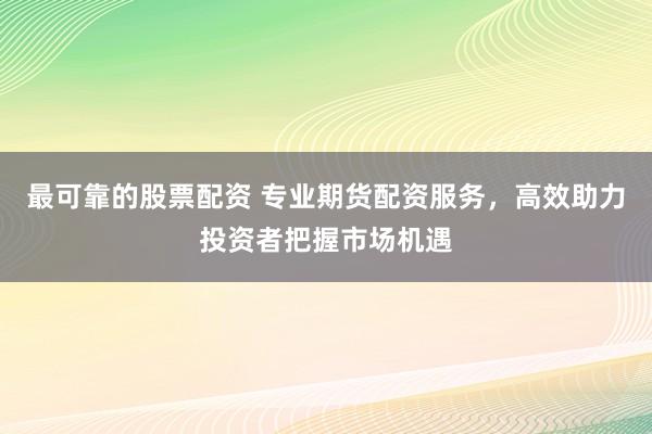 最可靠的股票配资 专业期货配资服务，高效助力投资者把握市场机遇