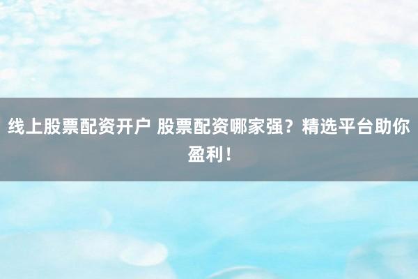 线上股票配资开户 股票配资哪家强？精选平台助你盈利！