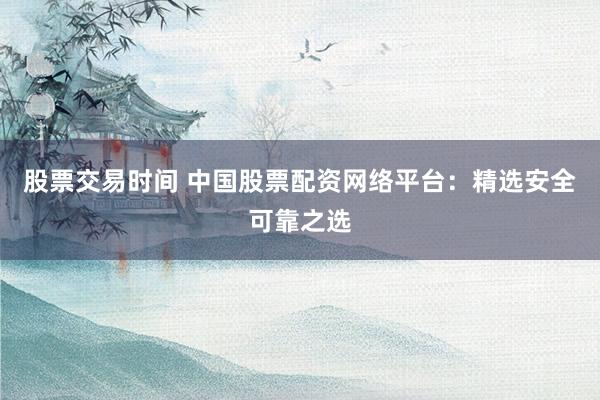 股票交易时间 中国股票配资网络平台：精选安全可靠之选