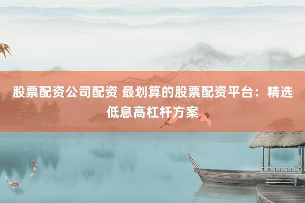 股票配资公司配资 最划算的股票配资平台：精选低息高杠杆方案