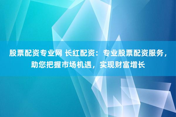 股票配资专业网 长红配资：专业股票配资服务，助您把握市场机遇，实现财富增长