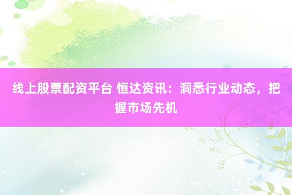 线上股票配资平台 恒达资讯：洞悉行业动态，把握市场先机