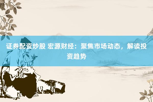 证券配资炒股 宏源财经：聚焦市场动态，解读投资趋势