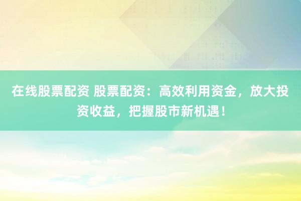在线股票配资 股票配资：高效利用资金，放大投资收益，把握股市新机遇！