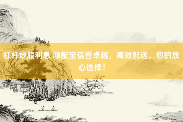 杠杆炒股利息 顺配宝信誉卓越，高效配送，您的放心选择！