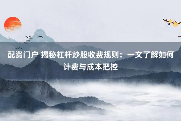 配资门户 揭秘杠杆炒股收费规则：一文了解如何计费与成本把控