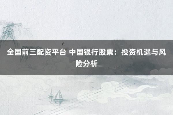 全国前三配资平台 中国银行股票：投资机遇与风险分析