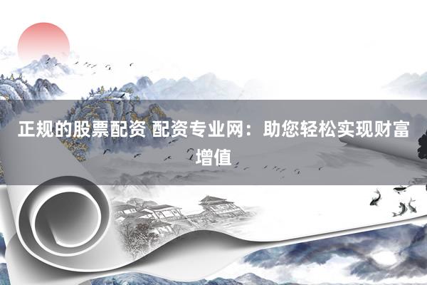 正规的股票配资 配资专业网：助您轻松实现财富增值