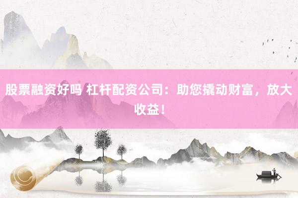 股票融资好吗 杠杆配资公司：助您撬动财富，放大收益！