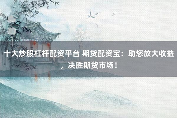 十大炒股杠杆配资平台 期货配资宝：助您放大收益，决胜期货市场！