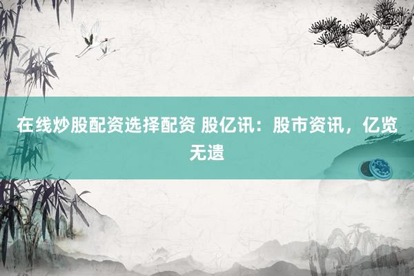 在线炒股配资选择配资 股亿讯：股市资讯，亿览无遗