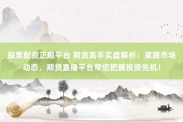 股票配资正规平台 期货高手实盘解析：紧跟市场动态，期货直播平台带您把握投资先机！