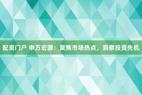 配资门户 申万宏源：聚焦市场热点，洞察投资先机