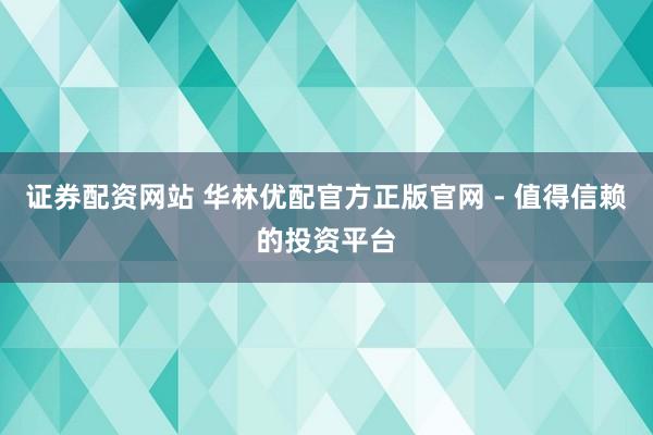 证券配资网站 华林优配官方正版官网 - 值得信赖的投资平台