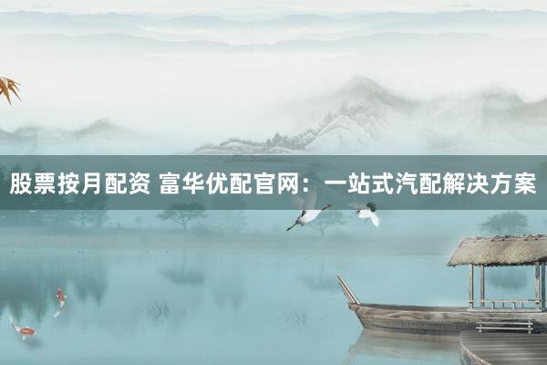 股票按月配资 富华优配官网：一站式汽配解决方案