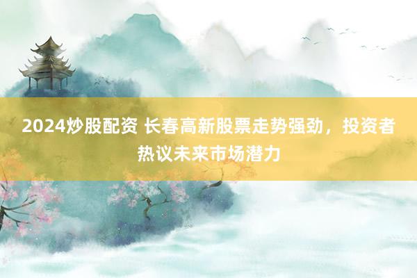 2024炒股配资 长春高新股票走势强劲，投资者热议未来市场潜力