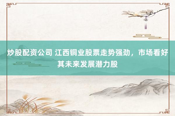 炒股配资公司 江西铜业股票走势强劲，市场看好其未来发展潜力股