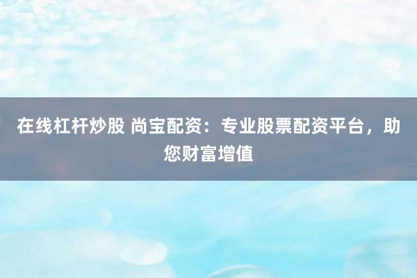 在线杠杆炒股 尚宝配资：专业股票配资平台，助您财富增值