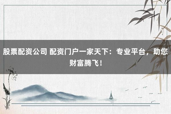 股票配资公司 配资门户一家天下：专业平台，助您财富腾飞！