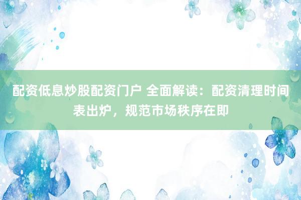 配资低息炒股配资门户 全面解读：配资清理时间表出炉，规范市场秩序在即