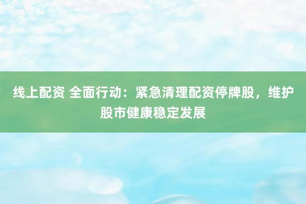 线上配资 全面行动：紧急清理配资停牌股，维护股市健康稳定发展