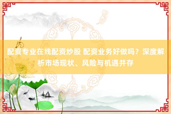配资专业在线配资炒股 配资业务好做吗？深度解析市场现状、风险与机遇并存